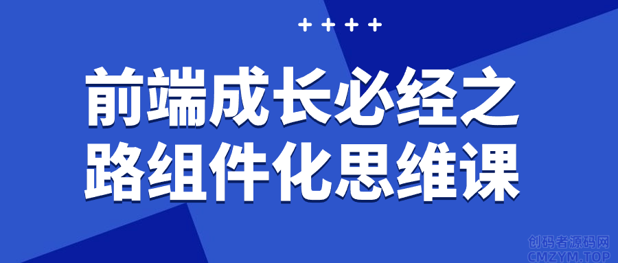 前端成长必经之路组件化思维课-创码者资源网