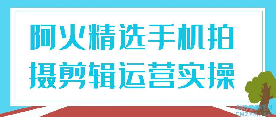阿火精选手机拍摄剪辑运营实操-创码者资源网