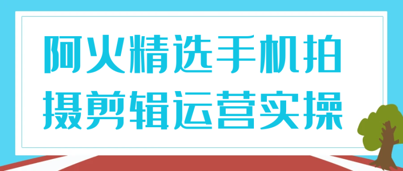 阿火精选手机拍摄剪辑运营实操-创码者资源网